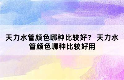 天力水管颜色哪种比较好？ 天力水管颜色哪种比较好用